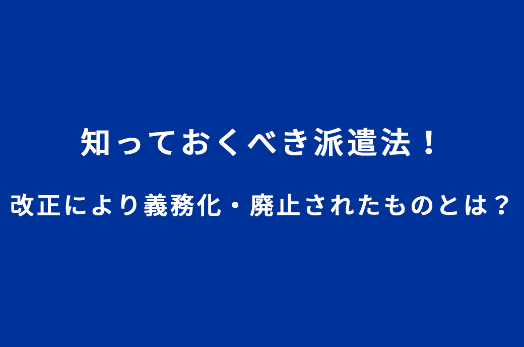 知っておくべき派遣法!改正により義務化、廃止されたものとは?